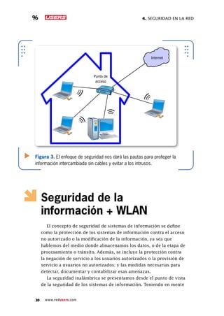 4. seguridad en la red96
www.redusers.com
Figura 3. El enfoque de seguridad nos dará las pautas para proteger la
información intercambiada sin cables y evitar a los intrusos.
Internet
Punto de
acceso
Seguridad de la
información + WLAN
El concepto de seguridad de sistemas de información se define
como la protección de los sistemas de información contra el acceso
no autorizado o la modificación de la información, ya sea que
hablemos del medio donde almacenamos los datos, o de la etapa de
procesamiento o tránsito. Además, se incluye la protección contra
la negación de servicio a los usuarios autorizados o la provisión de
servicio a usuarios no autorizados; y las medidas necesarias para
detectar, documentar y contabilizar esas amenazas.
La seguridad inalámbrica se presentamos desde el punto de vista
de la seguridad de los sistemas de información. Teniendo en mente
 