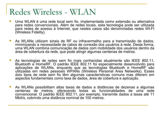 Redes Wireless - WLAN
 Uma WLAN é uma rede local sem fio, implementada como extensão ou alternativa
para redes convencionais. Além de redes locais, esta tecnologia pode ser utilizada
para redes de acesso à Internet, que nestes casos são denominadas redes WI-FI
(Wireless Fidelity).
 As WLANs utilizam sinais de RF ou infravermelho para a transmissão de dados,
minimizando a necessidade de cabos de conexão dos usuários à rede. Desta forma,
uma WLAN combina comunicação de dados com mobilidade dos usuários dentro da
área de cobertura da rede, que pode atingir algumas centenas de metros.
 As tecnologias de redes sem fio mais conhecidas atualmente são IEEE 802.11,
Bluetooth e HomeRF. O padrão IEEE 802.11 foi especialmente desenvolvido para
aplicações de WLANs, enquanto que as tecnologias Bluetooth e HomeRF são
utilizadas em redes pessoais WPANs (Wireless Personal Area Networks). Esses
dois tipos de rede sem fio têm algumas características comuns mas diferem em
aspectos fundamentais como taxa de dados, área de cobertura e aplicação.
 As WLANs possibilitam altas taxas de dados a distâncias de dezenas a algumas
centenas de metros, oferecendo todas as funcionalidades de uma rede
convencional. O padrão IEEE 802.11, por exemplo, transmite dados a taxas até 11
Mbit/s, cobrindo uma distância nominal de 100 metros.
 