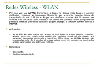 Redes Wireless - WLAN
 Por sua vez, as WPANs transmitem a taxas de dados mais baixas e cobrem
distâncias menores. A tecnologia Bluetooth, por exemplo, permite taxas de
transmissão de até 1 Mbit/s e atinge uma distância nominal até 10 metros. As
WPANs são utilizadas para substituir os cabos de conexão entre equipamentos
pessoais portáteis (telefones celulares, pagers, laptops) e também permitir acesso à
Internet.
 Aplicações:
 As WLANs têm sido usadas em campus de instituições de ensino, prédios comerciais,
resorts, aeroportos, condomínios residenciais, medicina móvel no atendimento aos
pacientes, transações comerciais e bancárias. Além disso, as WLANs também são
empregadas onde não é possível atravessar cabos, como por exemplo, em construções
antigas ou tombadas pelo patrimônio histórico.
 Benefícios:
 Baixo custo;
 Rapidez na implantação.
 