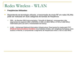 Redes Wireless - WLAN
 Freqüências Utilizadas:
 Dependendo da tecnologia utilizada, a transmissão de sinais RF em redes WLANs
pode ser realizada em duas categorias de bandas de freqüência:
 ISM – As Bandas ISM (Instrumentation, Scientific & Medical), compreendem três
segmentos do espectro (902 a 928 MHz, 2.400 a 2.483,5 MHz e 5.725 a 5.850 MHz)
reservados para uso sem a necessidade de licença.
 U-NII – Unlicensed National Information Infrastructure: Esta banda foi criada pelo FCC
(Federal Comunications Comition )nos Estados Unidos, sem exigência de licença, para
acesso à Internet, e compreende o segmento de freqüências entre 5.150 e 5.825 MHz.
 