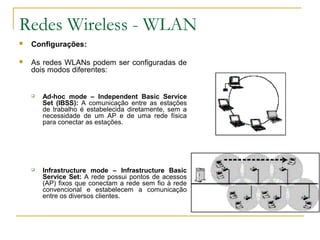 Redes Wireless - WLAN
 Configurações:
 As redes WLANs podem ser configuradas de
dois modos diferentes:
 Ad-hoc mode – Independent Basic Service
Set (IBSS): A comunicação entre as estações
de trabalho é estabelecida diretamente, sem a
necessidade de um AP e de uma rede física
para conectar as estações.
 Infrastructure mode – Infrastructure Basic
Service Set: A rede possui pontos de acessos
(AP) fixos que conectam a rede sem fio à rede
convencional e estabelecem a comunicação
entre os diversos clientes.
 