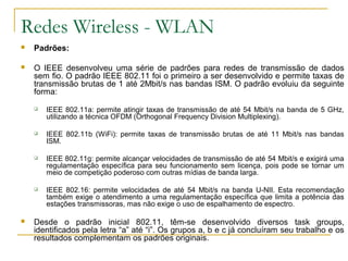 Redes Wireless - WLAN
 Padrões:
 O IEEE desenvolveu uma série de padrões para redes de transmissão de dados
sem fio. O padrão IEEE 802.11 foi o primeiro a ser desenvolvido e permite taxas de
transmissão brutas de 1 até 2Mbit/s nas bandas ISM. O padrão evoluiu da seguinte
forma:
 IEEE 802.11a: permite atingir taxas de transmissão de até 54 Mbit/s na banda de 5 GHz,
utilizando a técnica OFDM (Orthogonal Frequency Division Multiplexing).
 IEEE 802.11b (WiFi): permite taxas de transmissão brutas de até 11 Mbit/s nas bandas
ISM.
 IEEE 802.11g: permite alcançar velocidades de transmissão de até 54 Mbit/s e exigirá uma
regulamentação específica para seu funcionamento sem licença, pois pode se tornar um
meio de competição poderoso com outras mídias de banda larga.
 IEEE 802.16: permite velocidades de até 54 Mbit/s na banda U-NII. Esta recomendação
também exige o atendimento a uma regulamentação específica que limita a potência das
estações transmissoras, mas não exige o uso de espalhamento de espectro.
 Desde o padrão inicial 802.11, têm-se desenvolvido diversos task groups,
identificados pela letra “a” até “i”. Os grupos a, b e c já concluíram seu trabalho e os
resultados complementam os padrões originais.
 