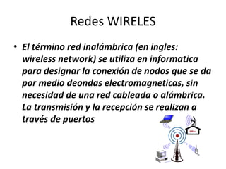 Redes WIRELES
• El término red inalámbrica (en ingles:
wireless network) se utiliza en informatica
para designar la conexión de nodos que se da
por medio deondas electromagneticas, sin
necesidad de una red cableada o alámbrica.
La transmisión y la recepción se realizan a
través de puertos
 