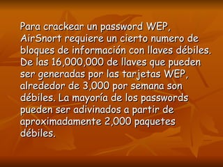 Para crackear un password WEP, AirSnort requiere un cierto numero de bloques de información con llaves débiles. De las 16,000,000 de llaves que pueden ser generadas por las tarjetas WEP, alrededor de 3,000 por semana son débiles. La mayoría de los passwords pueden ser adivinados a partir de aproximadamente 2,000 paquetes débiles. 