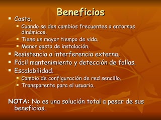 Beneficios Costo. Cuando se dan cambios frecuentes o entornos dinámicos. Tiene un mayor tiempo de vida. Menor gasto de instalación. Resistencia a interferencia externa. Fácil mantenimiento y detección de fallas. Escalabilidad. Cambio de configuración de red sencillo. Transparente para el usuario. NOTA:  No es una solución total a pesar de sus beneficios. 