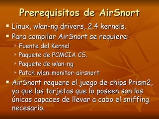 Prerequisitos de AirSnort Linux, wlan-ng drivers, 2.4 kernels. Para compilar AirSnort se requiere: Fuente del Kernel Paquete de PCMCIA CS. Paquete de wlan-ng Patch wlan-monitor-airsnort AirSnort requere el juego de chips Prism2, ya que las tarjetas que lo poseen son las únicas capaces de llevar a cabo el sniffing necesario. 