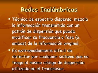 Técnica de espectro disperso: mezcla la información transmitida con un patrón de dispersión que puede modificar su frecuencia o fase (o ambas) de la información original. Es extremadamente difícil de detectar por cualquier sistema que no tenga el mismo código de dispersión utilizado en el transmisor. Redes Inalámbricas 