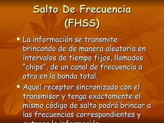 La información se transmite brincando de de manera aleatoria en intervalos de tiempo fijos, llamados “chips”, de un canal de frecuencia a otro en la banda total. Aquel receptor sincronizado con el transmisor y tenga exactamente el mismo código de salto podrá brincar a las frecuencias correspondientes y extraer la información. Salto De Frecuencia (FHSS) 