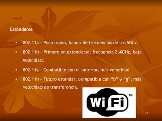 Wi-Fi Estándares 802.11a – Poco usado, banda de frecuencias de los 5Ghz. 802.11b – Primero en extenderse, frecuencia 2,4GHz, baja velocidad. 802.11g – Combatible con el anterior, más velocidad. 802.11n – Futuro estándar, compatible con “b” y “g”; más velocidad de transferencia. 
