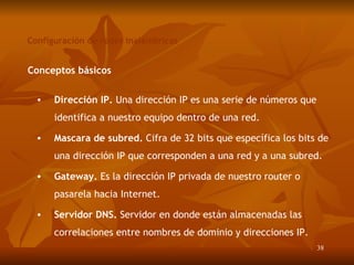 Configuración de redes inalámbricas Conceptos básicos Dirección IP.  Una dirección IP es una serie de números que identifica a nuestro equipo dentro de una red. Mascara de subred.  Cifra de 32 bits que específica los bits de una dirección IP que corresponde n  a una red y a una subred. Gateway.  Es la dirección IP privada de nuestro router o pasarela hacia Internet. Servidor DNS.  Servidor en donde están almacenadas las correlaciones entre nombres de dominio y direcciones IP. 