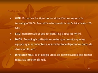 Configuración de redes inalámbricas WEP.  Es uno de los tipos de encriptación que soporta la tecnología Wi-Fi. Su codificación puede ir de 64 bits hasta 128 bits. SSID.  Nombre con el que se identifica a una red Wi-Fi.  DHCP.  Tecnología utilizada en redes que permite que los equipos que se conecten a una red autoconfiguren los datos de dirección IP, etc . Dirección Mac.  Es el código único de identificación que tienen todas las tarjetas de red. 