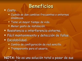 Beneficios Costo. Cuando se dan cambios frecuentes o entornos dinámicos. Tiene un mayor tiempo de vida. Menor gasto de instalación. Resistencia a interferencia externa. Fácil mantenimiento y detección de fallas. Escalabilidad. Cambio de configuración de red sencillo. Transparente para el usuario. NOTA:  No es una solución total a pesar de sus beneficios. 