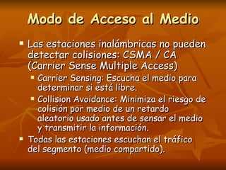 Modo de Acceso al Medio
   Las estaciones inalámbricas no pueden
    detectar colisiones: CSMA / CA
    (Carrier Sense Multiple Access)
      Carrier Sensing: Escucha el medio para
       determinar si está libre.
      Collision Avoidance: Minimiza el riesgo de

       colisión por medio de un retardo
       aleatorio usado antes de sensar el medio
       y transmitir la información.
   Todas las estaciones escuchan el tráfico
    del segmento (medio compartido).
 