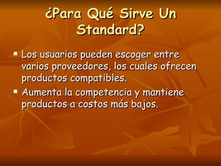 ¿Para Qué Sirve Un
             Standard?
   Los usuarios pueden escoger entre
    varios proveedores, los cuales ofrecen
    productos compatibles.
   Aumenta la competencia y mantiene
    productos a costos más bajos.
 