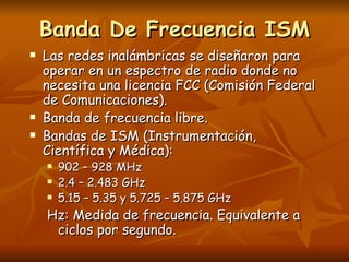 Banda De Frecuencia ISM
   Las redes inalámbricas se diseñaron para
    operar en un espectro de radio donde no
    necesita una licencia FCC (Comisión Federal
    de Comunicaciones).
   Banda de frecuencia libre.
   Bandas de ISM (Instrumentación,
    Científica y Médica):
       902 – 928 MHz
       2.4 – 2.483 GHz
       5.15 – 5.35 y 5.725 – 5.875 GHz
    Hz: Medida de frecuencia. Equivalente a
     ciclos por segundo.
 