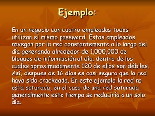 Ejemplo:
En un negocio con cuatro empleados todos
utilizan el mismo password. Estos empleados
navegan por la red constantemente a lo largo del
día generando alrededor de 1,000,000 de
bloques de información al día, dentro de los
cuales aproximadamente 120 de ellos son débiles.
Así, despues de 16 días es casi seguro que la red
haya sido crackeada. En este ejemplo la red no
esta saturada, en el caso de una red saturada
generalmente este tiempo se reduciría a un solo
día.
 
