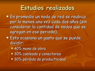 Estudios realizados
   En promedio un nodo de red se reubica
    por lo menos una vez cada dos años (sin
    considerar la cantidad de nodos que se
    agregan en ese periodo).
   Esto ocasiona un gasto que se puede
    dividir:
       40% mano de obra
       30% cableado y conectores
       30% pérdida de productividad
 