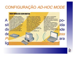 CONFIGURAÇÃO AD-HOC MODE
A comunicação entre os dispo-
sitivos é estabelecida
directamente, sem a necessidade
de um Ponto de Acesso ou Access
Point e de uma rede física para
ligar as estações.
 