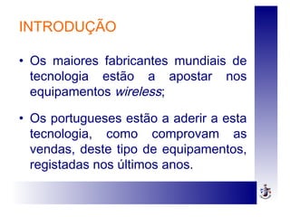 INTRODUÇÃO
• Os maiores fabricantes mundiais de
tecnologia estão a apostar nos
equipamentos wireless;
• Os portugueses estão a aderir a esta
tecnologia, como comprovam as
vendas, deste tipo de equipamentos,
registadas nos últimos anos.
 