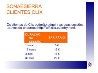 DURAÇÃO
DA
SESSÃO
TARIFÁRIO
1 hora 5 €
12 horas 12 €
3 dias 18 €
30 dias 22 €
SONAESIERRA
CLIENTES CLIX
Os clientes do Clix poderão adquirir as suas sessões
através do endereço http://wifi.clix.pt/entry.html.
 