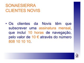 • Os clientes da Novis têm que
subscrever uma assinatura mensal,
que incluí 10 horas de navegação,
pelo valor de 10 € através do número
808 10 10 10.
SONAESIERRA
CLIENTES NOVIS
 