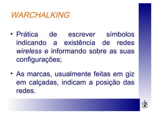 WARCHALKING
• Prática de escrever símbolos
indicando a existência de redes
wireless e informando sobre as suas
configurações;
• As marcas, usualmente feitas em giz
em calçadas, indicam a posição das
redes.
 