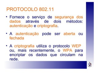 PROTOCOLO 802.11
• Fornece o serviço de segurança dos
dados através de dois métodos:
autenticação e criptografia.
• A autenticação pode ser aberta ou
fechada
• A criptografia utiliza o protocolo WEP
ou, mais recentemente, o WPA para
encriptar os dados que circulam na
rede.
 