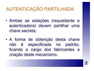 • Ambas as estações (requisitante e
autenticadora) devem partilhar uma
chave secreta;
• A forma de obtenção desta chave
não é especificada no padrão,
ficando a cargo dos fabricantes a
criação deste mecanismo.
AUTENTICAÇÃO PARTILHADA
 