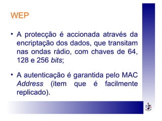 WEP
• A protecção é accionada através da
encriptação dos dados, que transitam
nas ondas rádio, com chaves de 64,
128 e 256 bits;
• A autenticação é garantida pelo MAC
Address (item que é facilmente
replicado).
 