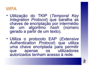 WPA
• Utilização do TKIP (Temporal Key
Integration Protocol) que baralha as
chaves de encriptação por intermédio
de um algoritmo hash (número
gerado a partir de um texto).
• Utiliza o protocolo EAP (Extensive
Authentication Protocol) que utiliza
uma chave encriptada para permitir
que apenas os utilizadores
autorizados tenham acesso à rede.
 