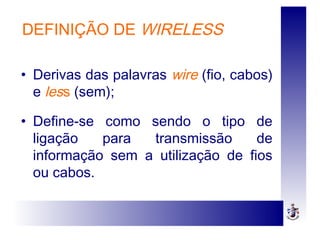 DEFINIÇÃO DE WIRELESS
• Derivas das palavras wire (fio, cabos)
e less (sem);
• Define-se como sendo o tipo de
ligação para transmissão de
informação sem a utilização de fios
ou cabos.
 
