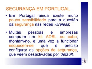 SEGURANÇA EM PORTUGAL
• Em Portugal ainda existe muito
pouca sensibilidade para a questão
da segurança nas redes wireless;
• Muitas pessoas e empresas
compram um kit ADSL ou cabo,
montam-no, e uma vez a funcionar
esquecem-se que é preciso
configurar as opções de segurança,
que vêem desactivadas por default.
 