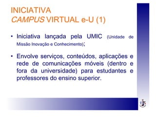 INICIATIVA
CAMPUS VIRTUAL e-U (1)
• Iniciativa lançada pela UMIC (Unidade de
Missão Inovação e Conhecimento);
• Envolve serviços, conteúdos, aplicações e
rede de comunicações móveis (dentro e
fora da universidade) para estudantes e
professores do ensino superior.
 