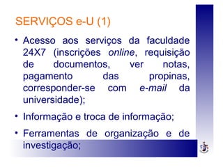 SERVIÇOS e-U (1)
• Acesso aos serviços da faculdade
24X7 (inscrições online, requisição
de documentos, ver notas,
pagamento das propinas,
corresponder-se com e-mail da
universidade);
• Informação e troca de informação;
• Ferramentas de organização e de
investigação;
 