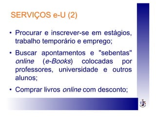 SERVIÇOS e-U (2)
• Procurar e inscrever-se em estágios,
trabalho temporário e emprego;
• Buscar apontamentos e "sebentas"
online (e-Books) colocadas por
professores, universidade e outros
alunos;
• Comprar livros online com desconto;
 