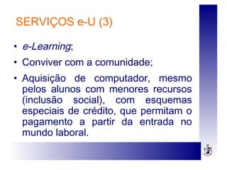 SERVIÇOS e-U (3)
• e-Learning;
• Conviver com a comunidade;
• Aquisição de computador, mesmo
pelos alunos com menores recursos
(inclusão social), com esquemas
especiais de crédito, que permitam o
pagamento a partir da entrada no
mundo laboral.
 