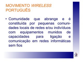 MOVIMENTO WIRELESS
PORTUGUÊS
• Comunidade que abrange e é
constituída por pequenas comuni-
dades locais de redes e/ou indivíduos
com equipamentos munidos de
capacidades para ligação e
comunicação em redes informáticas
sem fios
 