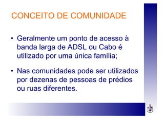 • Geralmente um ponto de acesso à
banda larga de ADSL ou Cabo é
utilizado por uma única família;
• Nas comunidades pode ser utilizados
por dezenas de pessoas de prédios
ou ruas diferentes.
CONCEITO DE COMUNIDADE
 