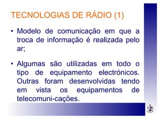 TECNOLOGIAS DE RÁDIO (1)
• Modelo de comunicação em que a
troca de informação é realizada pelo
ar;
• Algumas são utilizadas em todo o
tipo de equipamento electrónicos.
Outras foram desenvolvidas tendo
em vista os equipamentos de
telecomuni-cações.
 