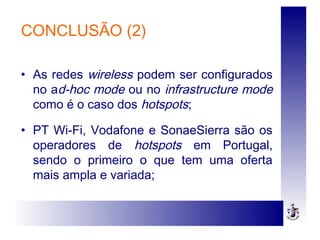 CONCLUSÃO (2)
• As redes wireless podem ser configurados
no ad-hoc mode ou no infrastructure mode
como é o caso dos hotspots;
• PT Wi-Fi, Vodafone e SonaeSierra são os
operadores de hotspots em Portugal,
sendo o primeiro o que tem uma oferta
mais ampla e variada;
 