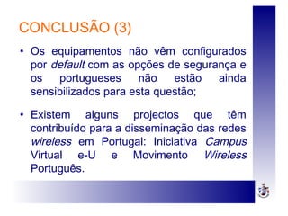 CONCLUSÃO (3)
• Os equipamentos não vêm configurados
por default com as opções de segurança e
os portugueses não estão ainda
sensibilizados para esta questão;
• Existem alguns projectos que têm
contribuído para a disseminação das redes
wireless em Portugal: Iniciativa Campus
Virtual e-U e Movimento Wireless
Português.
 