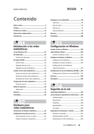 www.redusers.com
REDES WIRELESS 9
Contenido
Sobre el autor............................................................. 4
Prólogo ....................................................................... 5
El libro de un vistazo................................................ 10
Información complementaria................................... 11
Introducción............................................................. 12
Introducción a las redes
inalámbricas
¿A qué llamamos red? ...............................................14
El modelo OSI............................................................14
Funciones de cada capa.........................................15
El modelo TCP/IP......................................................17
Tipos de redes .......................................................19
Topologías básicas de red ......................................21
Topologías de redes inalámbricas ..........................23
¿Cuáles son las redes inalámbricas?.........................25
¿Cómo funcionan las redes inalámbricas? .............26
Ventajas de utilizar redes inalámbricas .................28
Desventajas de utilizar redes inalámbricas............29
Componentes de redes inalámbricas........................31
Puntos de acceso ..................................................33
Modos de operación..................................................38
Modo ad hoc..........................................................38
Resumen ....................................................................59
Actividades ................................................................60
Hardware para
redes inalámbricas
Introducción al hardware inalámbrico......................62
Configuración de puntos de acceso..........................65
Pautas generales a tener en cuenta.......................65
Instalar el hardware y actualizarlo........................67
Configurar con el modelo OSI ..................................84
Capa física.............................................................85
Capa de enlace .....................................................90
Capa de red...........................................................97
Capa de aplicación.................................................98
Resumen ....................................................................99
Actividades ..............................................................100
Conﬁguración en Windows
Instalar clientes en Windows ..................................102
¿Qué hardware utilizar?...........................................103
Instalar el hardware es fácil................................103
Configurar el hardware en Windows.......................111
Configurar la red inalámbrica..............................126
Configurar la red para compartir.........................134
Configuración de red inalámbrica,
modo infraestructura...........................................139
Configuración de una red inalámbrica AD HOC.....145
Configuración de Internet en una red AD HOC....147
Resumen ..................................................................149
Actividades ..............................................................150
Segurida en la red
¿Seguridad inalámbrica?.........................................152
¿A que llamamos seguridad de la información?.....154
Confidencialidad..................................................157
Autenticación ......................................................158
Integridad ...........................................................158
Disponibilidad......................................................159
No repudio ..........................................................160
Seguridad de la información + WLAN....................160
Atributos de seguridad.........................................161
Confidencialidad en WLAN .................................162
Autenticación en redes inalámbricas ...................168
001-012_00_WH_REAJUSTADO.indd 9001-012_00_WH_REAJUSTADO.indd 9 23/11/2011 03:37:29 p.m.23/11/2011 03:37:29 p.m.
 