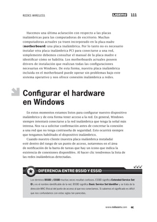 www.redusers.com
REDES WIRELESS 111
Hacemos una última aclaración con respecto a las placas
inalámbricas para las computadoras de escritorio. Muchas
computadoras actuales ya traen incorporado en la placa madre
(motherboard) una placa inalámbrica. Por lo tanto no es necesario
instalar otra placa inalámbrica PCI para conectarse a una red,
simplemente debemos consultar el manual de la placa madre e
identificar cómo se habilita. Los motherboards actuales poseen
drivers de instalación que realizan todas las configuraciones
necesarias en Windows. De esta forma, nuestra placa inalámbrica
incluida en el motherboard puede operar sin problemas bajo este
sistema operativo y nos ofrece conexión inalámbrica a redes.
Conﬁgurar el hardware
en Windows
En estos momentos estamos listos para configurar nuestro dispositivo
inalámbrico y de esta forma tener acceso a la red. En general, Windows
siempre intentará conectarse a la red inalámbrica que tenga la señal más
intensa. Nos va a solicitar confirmación antes de concretar la conexión
a una red que no tenga contraseña de seguridad. Esto ocurrirá siempre
que tengamos habilitado el dispositivo inalámbrico.
Cuando nuestro cliente (nuestra placa inalámbrica instalada)
esté dentro del rango de un punto de acceso, notaremos en el área
de notificación de la barra de tareas que hay un icono que indica la
existencia de conexiones disponibles. Al hacer clic tendremos la lista de
las redes inalámbricas detectadas.
Los términos BSSID y ESSID muchas veces resultan confusos. ESSID signiﬁca Extended Service Set
ID y es el nombre identiﬁcable de la red. BSSID signiﬁca Basic Service Set Identiﬁer y se trata de la
dirección MAC (física) del punto de acceso al que nos conectamos. Si sabemos el signiﬁcado es difícil
que nos confundamos con estas siglas tan parecidas.
DIFERENCIA ENTRE BSSID Y ESSID
101-150_03_WH_REAJUSTADO.indd 111101-150_03_WH_REAJUSTADO.indd 111 01/12/2011 09:10:29 a.m.01/12/2011 09:10:29 a.m.
 