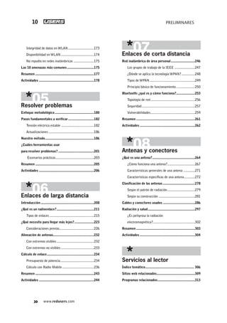 www.redusers.com
PRELIMINARES10
Integridad de datos en WLAN.............................173
Disponibilidad en WLAN .....................................174
No repudio en redes inalámbricas .......................175
Las 10 amenazas más comunes ..............................175
Resumen ..................................................................177
Actividades ..............................................................178
Resolver problemas
Enfoque metodológico............................................180
Pasos fundamentales a verificar.............................182
Tensión eléctrica estable .....................................182
Actualizaciones ...................................................186
Nuestro método.......................................................186
¿Cuáles herramientas usar
para resolver problemas? ........................................201
Escenarios prácticos...........................................203
Resumen ..................................................................205
Actividades ..............................................................206
Enlaces de larga distancia
Introducción............................................................208
¿Qué es un radioenlace?..........................................211
Tipos de enlaces..................................................215
¿Qué necesito para llegar más lejos?......................223
Consideraciones previas.......................................226
Alineación de antenas..............................................232
Con extremos visibles..........................................232
Con extremos no visibles .....................................233
Cálculo de enlace.....................................................234
Presupuesto de potencia......................................234
Cálculo con Radio Mobile....................................236
Resumen ..................................................................243
Actividades ..............................................................244
Enlaces de corta distancia
Red inalámbrica de área personal...........................246
Los grupos de trabajo de la IEEE .......................247
¿Dónde se aplica la tecnología WPAN?...............248
Tipos de WPAN...................................................249
Principio básico de funcionamiento .....................250
Bluetooth:¿qué es y cómo funciona?.....................253
Topología de red..................................................256
Seguridad............................................................257
Vulnerabilidades..................................................259
Resumen ..................................................................261
Actividades ..............................................................262
Antenas y conectores
¿Qué es una antena?................................................264
¿Cómo funciona una antena?...............................267
Características generales de una antena .............271
Características específicas de una antena............272
Clasificación de las antenas ....................................278
Según el patrón de radiación...............................279
Según su construcción .........................................281
Cables y conectores usados ....................................286
Radiación y salud.....................................................297
¿Es peligrosa la radiación
electromagnética?...............................................302
Resumen ..................................................................303
Actividades ..............................................................304
Servicios al lector
Índice temático....................................................... 306
Sitios web relacionados...........................................309
Programas relacionados..........................................313
001-012_00_WH_REAJUSTADO.indd 10001-012_00_WH_REAJUSTADO.indd 10 23/11/2011 03:37:29 p.m.23/11/2011 03:37:29 p.m.
 
