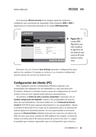 www.redusers.com
REDES WIRELESS 143
En la pestaña Wireless Security de la imagen siguiente podemos
configurar una contraseña de seguridad. Seleccionamos WPA o WEP e
ingresamos la contraseña deseada en el campo WPA Shared Key.
Hacemos clic en el botón Save Settings (guardar configuración) para
aplicar los cambios. El equipo se reinicia y ya tenemos configurado
nuestro punto de acceso en nuestra red.
Conﬁguración del cliente (PC)
Para configurar nuestra computadora debemos ingresar a las
propiedades del adaptador de red inalámbrico y usar una dirección
IP estática. Podemos consultar el paso a paso de configuración de una IP
estática visto en este capítulo para refrescar conocimientos.
Accedemos al Centro de redes y recursos compartidos y hacemos clic en
Cambiar configuración del adaptador. Vamos a las propiedades de nuestra
placa de red inalámbrica. Hacemos doble clic en el Protocolo de Internet
versión 4 (TCP/IPv4) para ingresar directamente a sus propiedades. Vamos
a escribir la dirección IP (si es que no lo realizamos aún) y la máscara de
subred aparecerá automáticamente. En esta oportunidad es necesario
ingresar la Puerta de Enlace (Default Gateway) así como los servidores de
DNS (en este caso estoy usando los DNS públicos de Google). La Puerta de
Enlace es la dirección IP de nuestro punto de acceso (192.168.1.1, según
el ejemplo que venimos siguiendo), que es el dispositivo que conecta y
Figura 25. El
campo WPA
Algorithms per-
mite modiﬁcar
el algoritmo de
encriptación que
usará el AP para
nuestra contra-
seña.
101-150_03_WH_REAJUSTADO.indd 143101-150_03_WH_REAJUSTADO.indd 143 01/12/2011 09:10:36 a.m.01/12/2011 09:10:36 a.m.
 