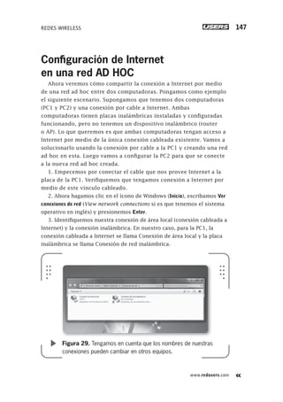 www.redusers.com
REDES WIRELESS 147
Conﬁguración de Internet
en una red AD HOC
Ahora veremos cómo compartir la conexión a Internet por medio
de una red ad hoc entre dos computadoras. Pongamos como ejemplo
el siguiente escenario. Supongamos que tenemos dos computadoras
(PC1 y PC2) y una conexión por cable a Internet. Ambas
computadoras tienen placas inalámbricas instaladas y configuradas
funcionando, pero no tenemos un dispositivo inalámbrico (router
o AP). Lo que queremos es que ambas computadoras tengan acceso a
Internet por medio de la única conexión cableada existente. Vamos a
solucionarlo usando la conexión por cable a la PC1 y creando una red
ad hoc en esta. Luego vamos a configurar la PC2 para que se conecte
a la nueva red ad hoc creada.
1. Empecemos por conectar el cable que nos provee Internet a la
placa de la PC1. Verifiquemos que tengamos conexión a Internet por
medio de este vínculo cableado.
2. Ahora hagamos clic en el ícono de Windows (Inicio), escribamos Ver
conexiones de red (View network connections si es que tenemos el sistema
operativo en inglés) y presionemos Enter.
3. Identifiquemos nuestra conexión de área local (conexión cableada a
Internet) y la conexión inalámbrica. En nuestro caso, para la PC1, la
conexión cableada a Internet se llama Conexión de área local y la placa
inalámbrica se llama Conexión de red inalámbrica.
Figura 29. Tengamos en cuenta que los nombres de nuestras
conexiones pueden cambiar en otros equipos.
101-150_03_WH_REAJUSTADO.indd 147101-150_03_WH_REAJUSTADO.indd 147 01/12/2011 09:10:38 a.m.01/12/2011 09:10:38 a.m.
 