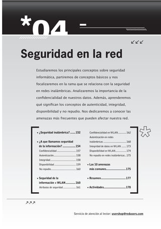 Servicio de atención al lector: usershop@redusers.com
▼ ¿Seguridad inalámbrica?.......152
▼ ¿A que llamamos seguridad
de la información? .................154
Confidencialidad ............................157
Autenticación.................................158
Integridad......................................158
Disponibilidad................................159
No repudio.....................................160
▼ Seguridad de la
información + WLAN.............160
Atributos de seguridad...................161
Confidencialidad en WLAN............162
Autenticación en redes
inalámbricas ..................................168
Integridad de datos en WLAN .......173
Disponibilidad en WLAN................174
No repudio en redes inalámbricas..175
▼ Las 10 amenazas
más comunes..........................175
▼ Resumen.................................177
▼ Actividades.............................178
Estudiaremos los principales conceptos sobre seguridad
informática, partiremos de conceptos básicos y nos
focalizaremos en la rama que se relaciona con la seguridad
en redes inalámbricas. Analizaremos la importancia de la
confidencialidad de nuestros datos. Además, aprenderemos
qué significan los conceptos de autenticidad, integridad,
disponibilidad y no repudio. Nos dedicaremos a conocer las
amenazas más frecuentes que pueden afectar nuestra red.
Seguridad en la red
151-178_04_WH_REAJUSTADO.indd 151151-178_04_WH_REAJUSTADO.indd 151 01/12/2011 09:13:17 a.m.01/12/2011 09:13:17 a.m.
 