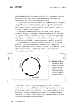 www.redusers.com
4. SEGURIDAD EN LA RED156
disponibilidad de la información. Entre estos términos existen algunas
diferencias sutiles que radican principalmente en el enfoque, las
metodologías utilizadas y las zonas de aplicación.
La seguridad de la información se refiere a la confidencialidad, integridad
y disponibilidad de la información y datos, independientemente de
la forma que los datos puedan tener (por ejemplo, medios impresos,
electrónicos, audio u otras formas).
Se involucra también la implementación de estrategias que
cubran los procesos en donde la información es el activo principal.
Las estrategias deben establecer políticas, controles de seguridad,
tecnologías y procedimientos para detectar amenazas que puedan
explotar vulnerabilidades y que pongan en riesgo la información.
La seguridad es un proceso continuo de mejora por lo que las
políticas y controles establecidos para la protección deberán
revisarse y adecuarse ante los nuevos riesgos que aparezcan. De esta
forma los reduciremos y en el mejor de los casos lograremos
eliminarlos por completo.
De manera sintética decimos que la gestión de la seguridad de
la información busca establecer y mantener programas, controles y
políticas, que tengan como finalidad conservar la confidencialidad,
integridad y disponibilidad de la información. Si alguna de estas
características falla no estamos ante nada seguro y nuestro sistema
correrá serios riesgos en su seguridad.
Análisis
Mejora
Resultados
Figura 5. El aná-
lisis de los resul-
tados de nuestra
seguridad es la
base para poder
mejorar las políti-
cas planteadas.
151-178_04_WH_REAJUSTADO.indd 156151-178_04_WH_REAJUSTADO.indd 156 01/12/2011 09:13:24 a.m.01/12/2011 09:13:24 a.m.
 