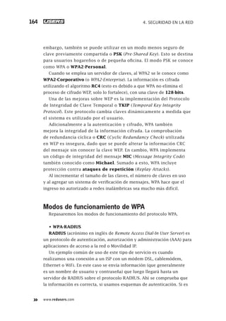www.redusers.com
4. SEGURIDAD EN LA RED164
embargo, también se puede utilizar en un modo menos seguro de
clave previamente compartida o PSK (Pre-Shared Key). Esto se destina
para usuarios hogareños o de pequeña oficina. El modo PSK se conoce
como WPA o WPA2-Personal.
Cuando se emplea un servidor de claves, al WPA2 se le conoce como
WPA2-Corporativo (o WPA2-Enterprise). La información es cifrada
utilizando el algoritmo RC4 (esto es debido a que WPA no elimina el
proceso de cifrado WEP, solo lo fortalece), con una clave de 128-bits.
Una de las mejoras sobre WEP es la implementación del Protocolo
de Integridad de Clave Temporal o TKIP (Temporal Key Integrity
Protocol). Este protocolo cambia claves dinámicamente a medida que
el sistema es utilizado por el usuario.
Adicionalmente a la autenticación y cifrado, WPA también
mejora la integridad de la información cifrada. La comprobación
de redundancia cíclica o CRC (Cyclic Redundancy Check) utilizada
en WEP es insegura, dado que se puede alterar la información CRC
del mensaje sin conocer la clave WEP. En cambio, WPA implementa
un código de integridad del mensaje MIC (Message Integrity Code)
también conocido como Michael. Sumado a esto, WPA incluye
protección contra ataques de repetición (Replay Attacks).
Al incrementar el tamaño de las claves, el número de claves en uso
y al agregar un sistema de verificación de mensajes, WPA hace que el
ingreso no autorizado a redes inalámbricas sea mucho más difícil.
Modos de funcionamiento de WPA
Repasaremos los modos de funcionamiento del protocolo WPA.
• WPA-RADIUS
RADIUS (acrónimo en inglés de Remote Access Dial-In User Server) es
un protocolo de autenticación, autorización y administración (AAA) para
aplicaciones de acceso a la red o Movilidad IP.
Un ejemplo común de uso de este tipo de servicio es cuando
realizamos una conexión a un ISP con un módem DSL, cablemódem,
Ethernet o WiFi. En este caso se envía información (que generalmente
es un nombre de usuario y contraseña) que luego llegará hasta un
servidor de RADIUS sobre el protocolo RADIUS. Ahí se comprueba que
la información es correcta, si usamos esquemas de autenticación. Si es
151-178_04_WH_REAJUSTADO.indd 164151-178_04_WH_REAJUSTADO.indd 164 01/12/2011 09:13:25 a.m.01/12/2011 09:13:25 a.m.
 