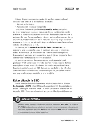 www.redusers.com
REDES WIRELESS 169
Existen dos mecanismos de asociación que fueron agregados al
estándar IEEE 802.11b al momento de diseñarlo:
* Autenticación abierta
* Autenticación con llave compartida
Tengamos en cuenta que la autenticación abierta significa
no tener seguridad, entonces cualquier cliente inalámbrico puede
hablarle al punto de acceso sin necesidad de identificarse durante el
proceso. De esta forma, cualquier cliente, independientemente de su
clave WEP, puede verificarse en el punto de acceso y luego intentar
conectarse (esto es, por ejemplo, ingresando la contraseña cuando se
solicita identificarse a la red).
En cambio, en la autenticación de llave compartida, se
comparte una contraseña entre el punto de acceso y el cliente de
la red inalámbrica. Un mecanismo de confirmación/denegación
le permite al punto de acceso verificar que el cliente conoce la llave
compartida y entonces le concede el acceso.
La autenticación con llave compartida implementada en el
protocolo WEP también es obsoleta. Existen varios ataques de tipo
texto plano versus texto cifrado con los cuales se puede vulnerar
la autenticación basada en WEP. Esto es porque la llave de cifrado y
autentificación son el mismo secreto compartido, entonces una vez
que una resulta comprometida, la otra también.
Evitar difundir la SSID
Existe una variación del esquema de autenticación abierta llamada
Red cerrada o CNAC (Closed Network Access Control), desarrollada por
Lucent Technologies en el año 2000. Las redes cerradas se diferencian del
estándar 802.11b en que el punto de acceso no difunde periódicamente
Si tenemos una red inalámbrica y necesitamos seguridad, optemos por WPA2 (AES) o en su defecto
WPA (TKIP). Los dispositivos que actualmente se encuentran en el mercado poseen estas opciones o
por lo menos le permitirán seleccionar WPA. Evite usar el protocolo WEP, ya que no servirá de mucho
en estos días y es facilmente violable su algoritmo.
OPCIÓN SEGURA
151-178_04_WH_REAJUSTADO.indd 169151-178_04_WH_REAJUSTADO.indd 169 01/12/2011 09:13:27 a.m.01/12/2011 09:13:27 a.m.
 
